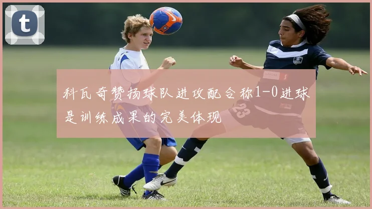 科瓦奇赞扬球队进攻配合称1-0进球是训练成果的完美体现