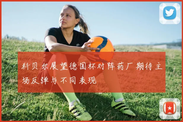 科贝尔展望德国杯对阵药厂期待主场反弹与不同表现