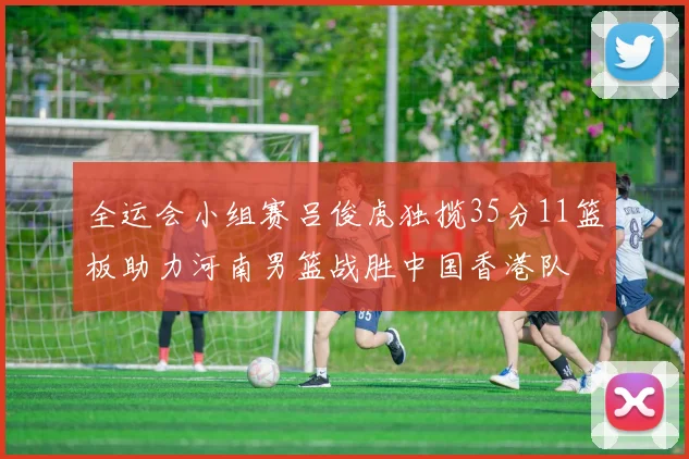 全运会小组赛吕俊虎独揽35分11篮板助力河南男篮战胜中国香港队