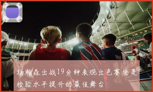 杨瀚森出战19分钟表现出色赛场是检验水平提升的最佳舞台