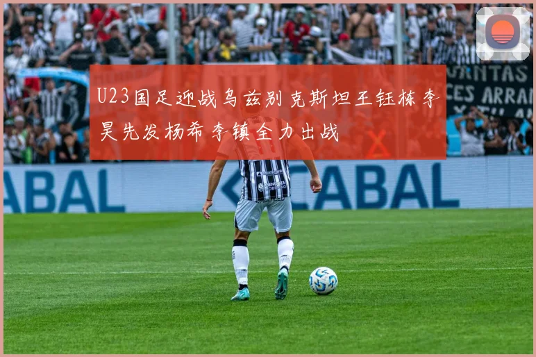 U23国足迎战乌兹别克斯坦王钰栋李昊先发杨希李镇全力出战
