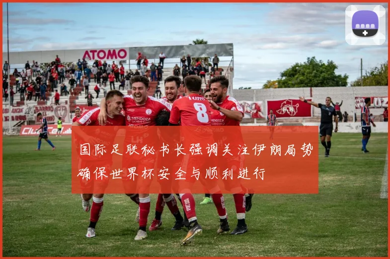 国际足联秘书长强调关注伊朗局势确保世界杯安全与顺利进行