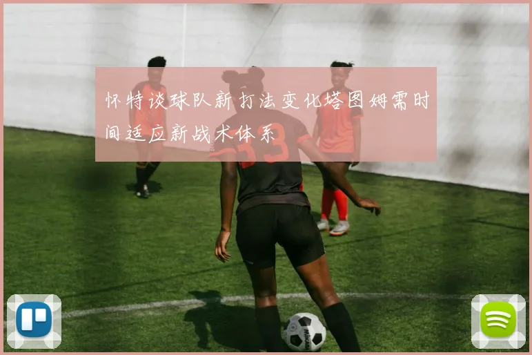 怀特谈球队新打法变化塔图姆需时间适应新战术体系