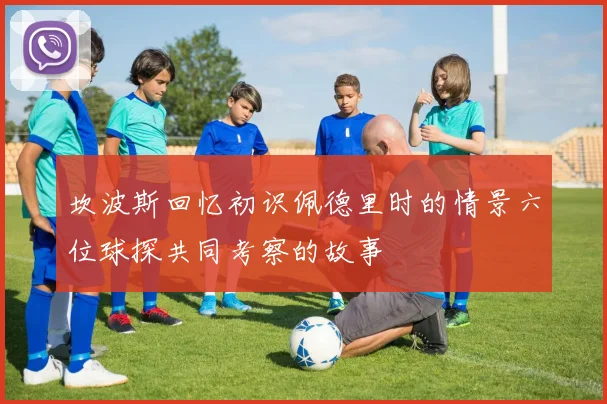 坎波斯回忆初识佩德里时的情景六位球探共同考察的故事