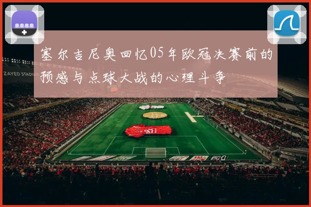 塞尔吉尼奥回忆05年欧冠决赛前的预感与点球大战的心理斗争