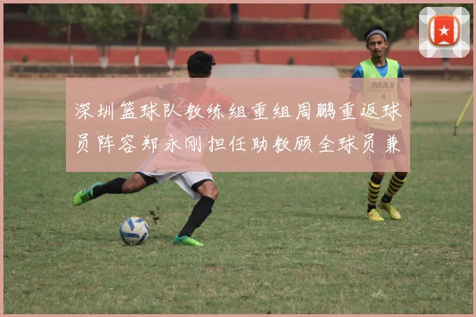 深圳篮球队教练组重组周鹏重返球员阵容郑永刚担任助教顾全球员兼任助教