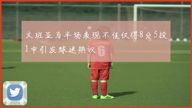 文班亚马半场表现不佳仅得8分5投1中引发球迷热议
