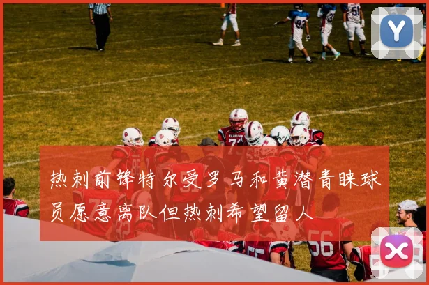 热刺前锋特尔受罗马和黄潜青睐球员愿意离队但热刺希望留人