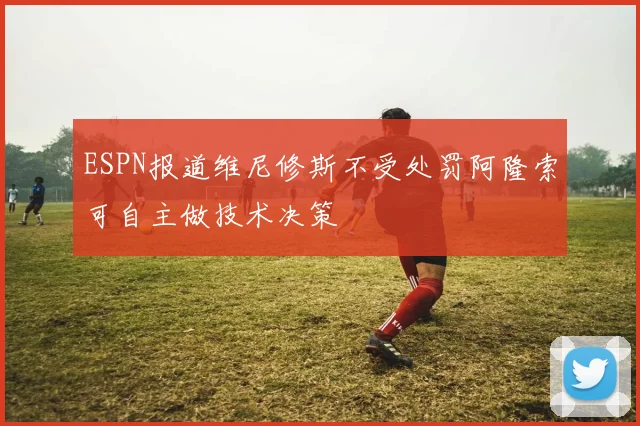 ESPN报道维尼修斯不受处罚阿隆索可自主做技术决策