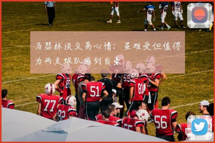 马瑟林谈交易心情：虽难受但值得为两支球队感到自豪