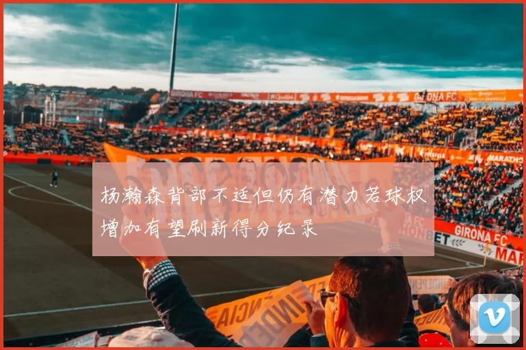 杨瀚森背部不适但仍有潜力若球权增加有望刷新得分纪录