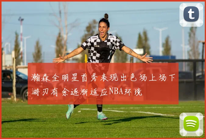 瀚森全明星首秀表现出色场上场下游刃有余逐渐适应NBA环境