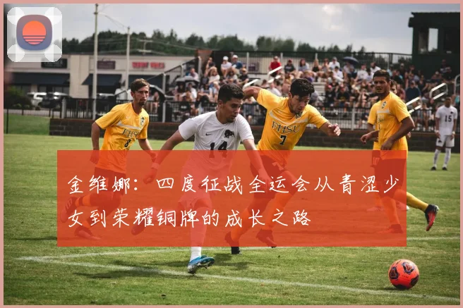 金维娜：四度征战全运会从青涩少女到荣耀铜牌的成长之路