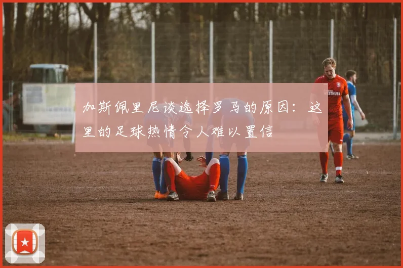 加斯佩里尼谈选择罗马的原因：这里的足球热情令人难以置信