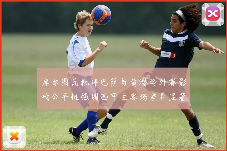 库尔图瓦批评巴萨与黄潜海外赛影响公平性强调西甲主客场差异显著