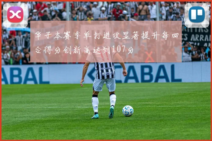 华子本赛季单打进攻显著提升每回合得分创新高达到107分