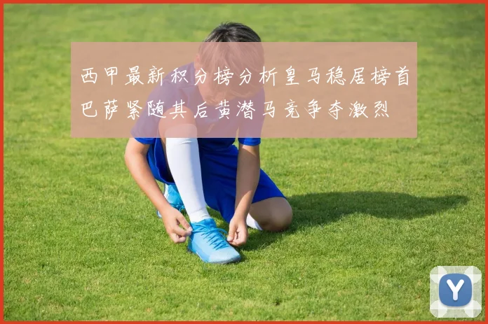 西甲最新积分榜分析皇马稳居榜首巴萨紧随其后黄潜马竞争夺激烈