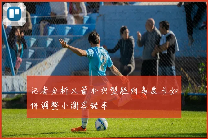 记者分析火箭非典型胜利乌度卡如何调整小谢容错率