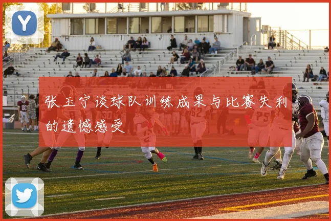 张玉宁谈球队训练成果与比赛失利的遗憾感受