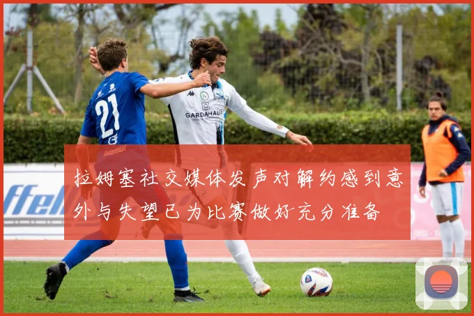 拉姆塞社交媒体发声对解约感到意外与失望已为比赛做好充分准备