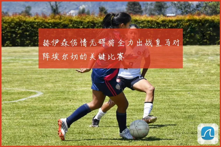 赫伊森伤情无碍将全力出战皇马对阵埃尔切的关键比赛