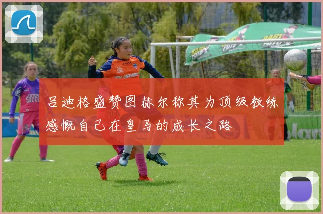 吕迪格盛赞图赫尔称其为顶级教练感慨自己在皇马的成长之路