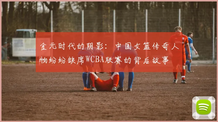 金元时代的阴影：中国女篮传奇人物纷纷缺席WCBA联赛的背后故事