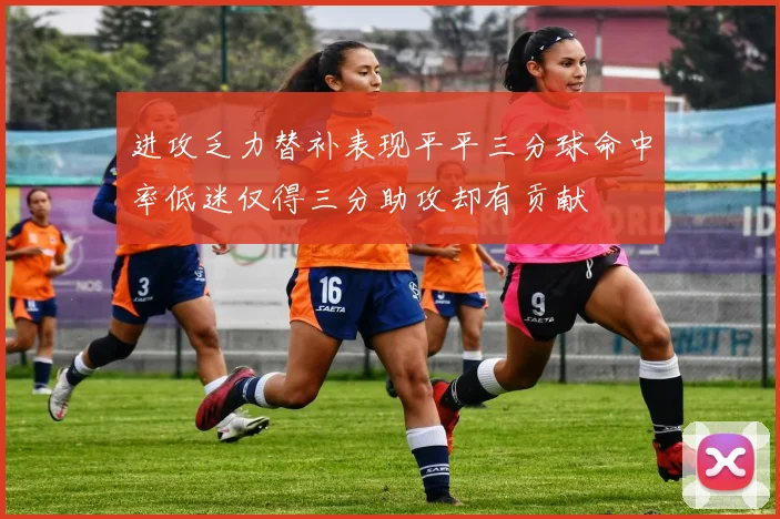 进攻乏力替补表现平平三分球命中率低迷仅得三分助攻却有贡献