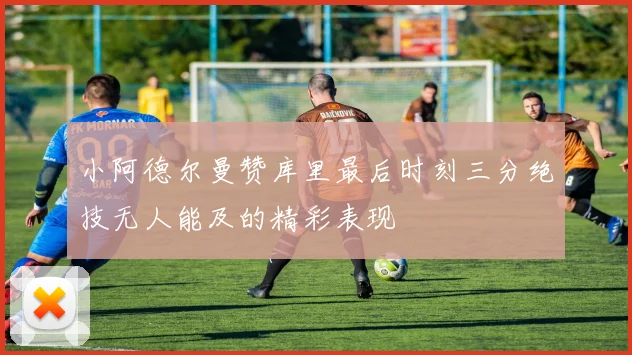小阿德尔曼赞库里最后时刻三分绝技无人能及的精彩表现