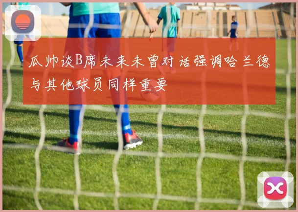瓜帅谈B席未来未曾对话强调哈兰德与其他球员同样重要