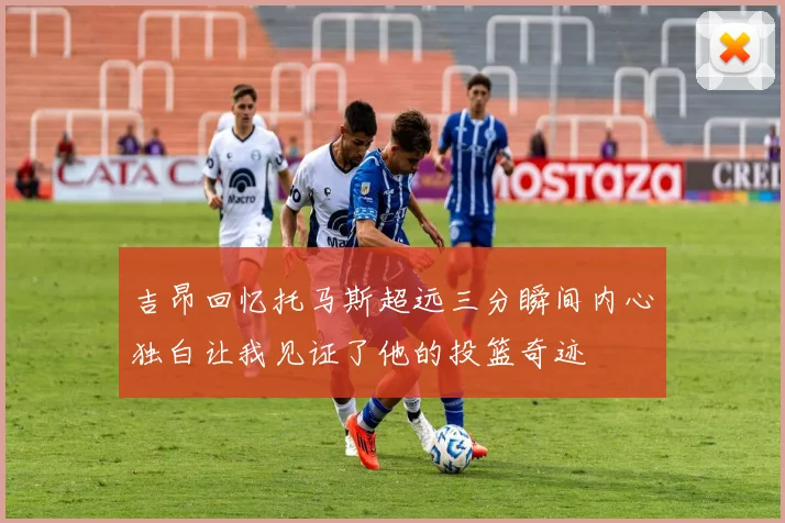 吉昂回忆托马斯超远三分瞬间内心独白让我见证了他的投篮奇迹
