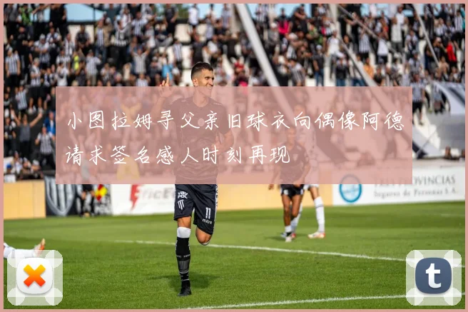 小图拉姆寻父亲旧球衣向偶像阿德请求签名感人时刻再现